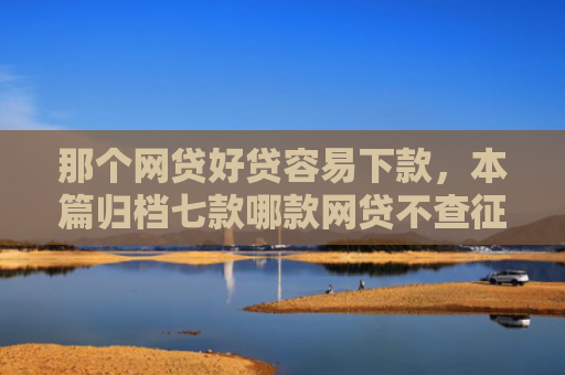 那个网贷好贷容易下款，本篇归档七款哪款网贷不查征信好下款