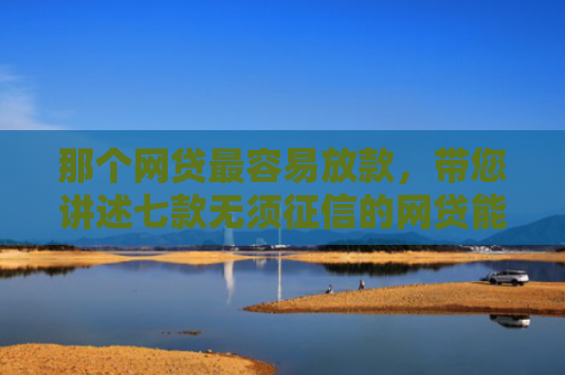 那个网贷最容易放款，带您讲述七款无须征信的网贷能下款吗