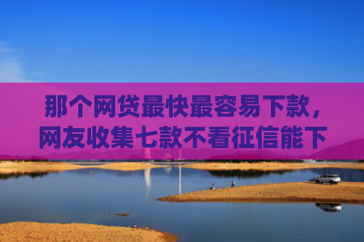 那个网贷最快最容易下款，网友收集七款不看征信能下款的网贷app
