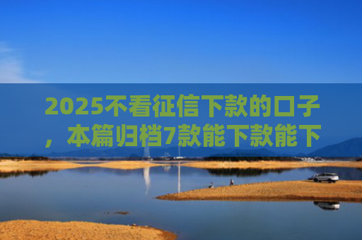 2025不看征信下款的口子，本篇归档7款能下款能下款的网贷口子