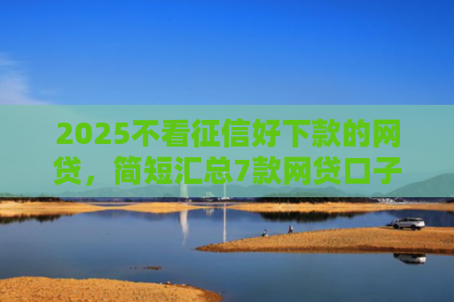 2025不看征信好下款的网贷，简短汇总7款网贷口子下款技术