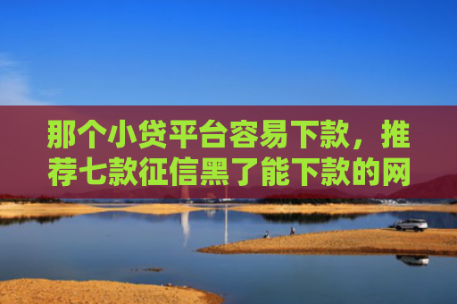 那个小贷平台容易下款，推荐七款征信黑了能下款的网贷吗