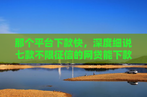 那个平台下款快，深度细说七款不限征信的网贷能下款吗