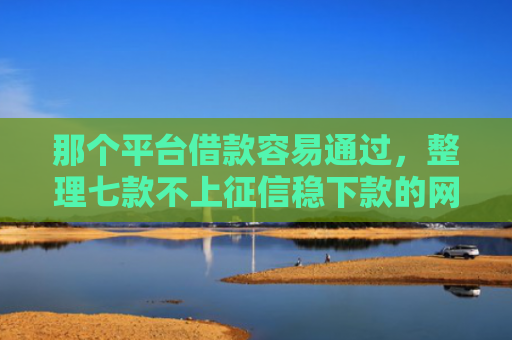 那个平台借款容易通过，整理七款不上征信稳下款的网贷