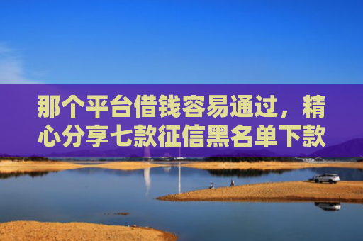 那个平台借钱容易通过，精心分享七款征信黑名单下款的网贷
