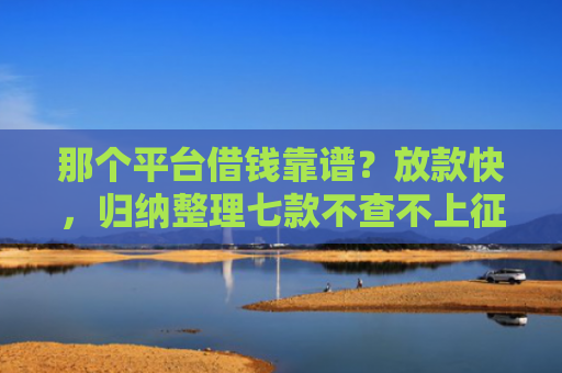 那个平台借钱靠谱？放款快，归纳整理七款不查不上征信好下款网贷