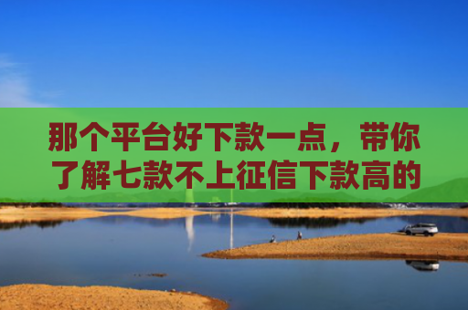 那个平台好下款一点，带你了解七款不上征信下款高的网贷