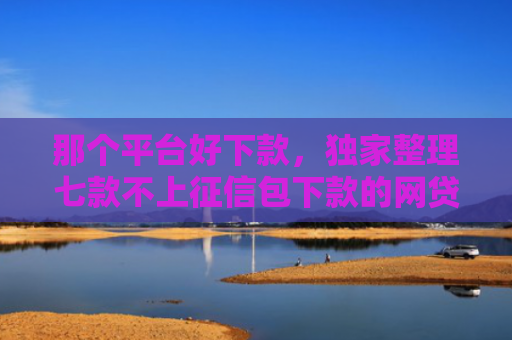 那个平台好下款，独家整理七款不上征信包下款的网贷