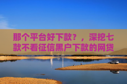 那个平台好下款？，深挖七款不看征信黑户下款的网贷