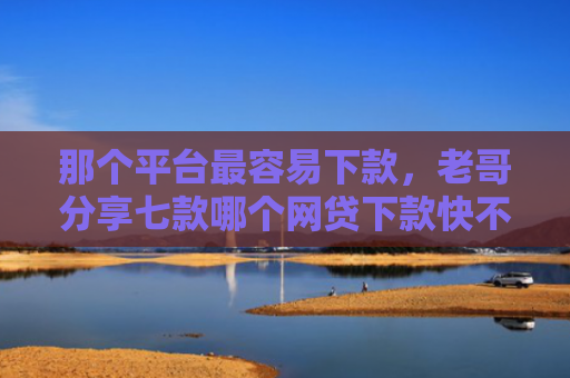 那个平台最容易下款，老哥分享七款哪个网贷下款快不上征信