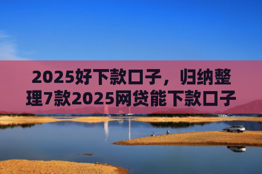 2025好下款口子，归纳整理7款2025网贷能下款口子