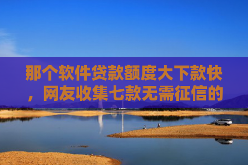 那个软件贷款额度大下款快，网友收集七款无需征信的网贷能下款吗