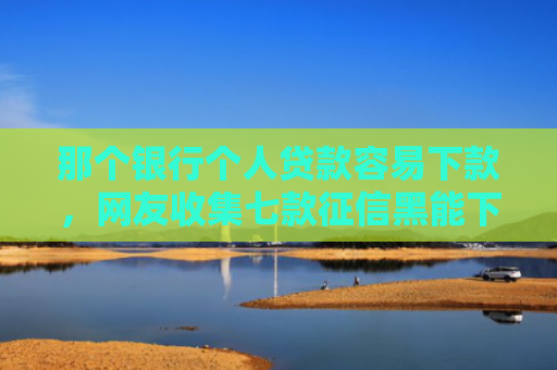 那个银行个人贷款容易下款，网友收集七款征信黑能下款的正规网贷