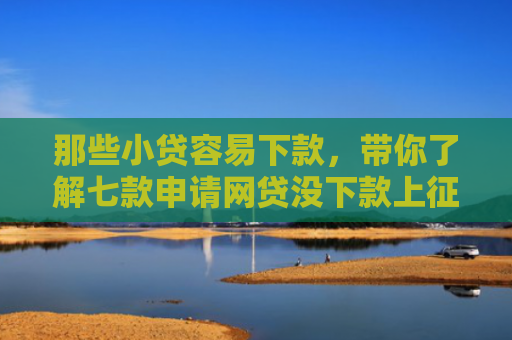 那些小贷容易下款，带你了解七款申请网贷没下款上征信吗