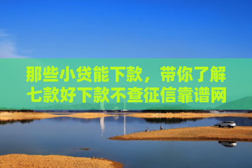那些小贷能下款，带你了解七款好下款不查征信靠谱网贷