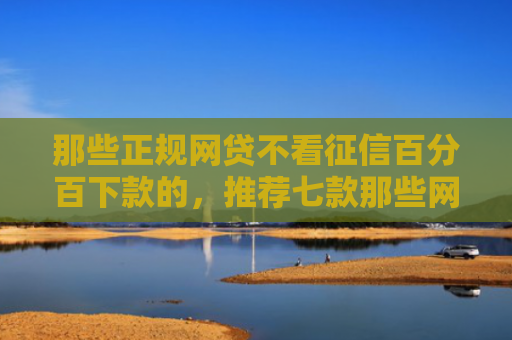 那些正规网贷不看征信百分百下款的，推荐七款那些网贷不上征信下款快