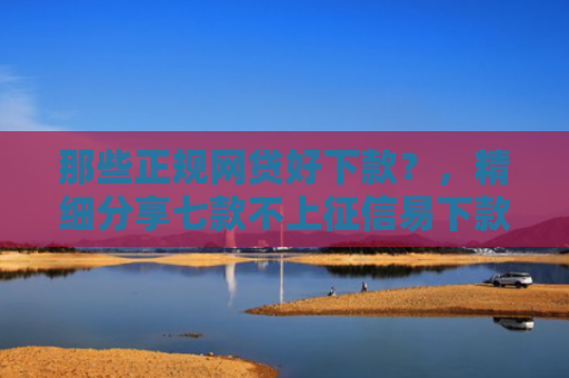 那些正规网贷好下款？，精细分享七款不上征信易下款的网贷