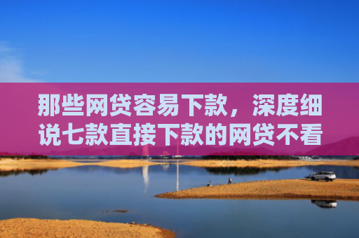 那些网贷容易下款，深度细说七款直接下款的网贷不看征信