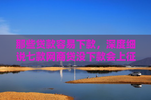 那些贷款容易下款，深度细说七款网商贷没下款会上征信嘛