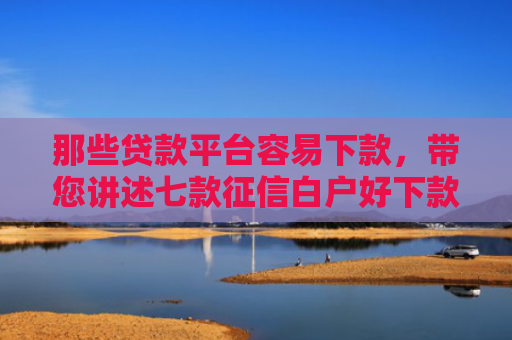 那些贷款平台容易下款，带您讲述七款征信白户好下款的网贷