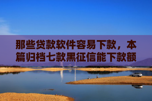 那些贷款软件容易下款，本篇归档七款黑征信能下款额度网贷