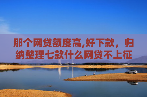那个网贷额度高,好下款，归纳整理七款什么网贷不上征信好下款