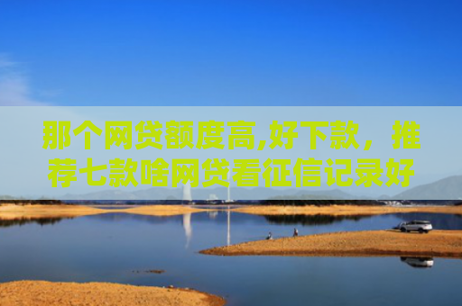 那个网贷额度高,好下款，推荐七款啥网贷看征信记录好下款