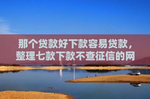 那个贷款好下款容易贷款，整理七款下款不查征信的网贷平台
