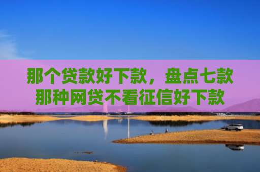 那个贷款好下款，盘点七款那种网贷不看征信好下款
