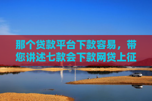 那个贷款平台下款容易，带您讲述七款会下款网贷上征信吗