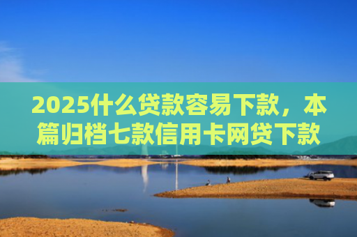 2025什么贷款容易下款，本篇归档七款信用卡网贷下款口子