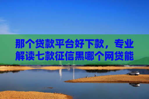 那个贷款平台好下款，专业解读七款征信黑哪个网贷能下款