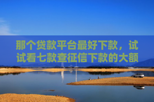 那个贷款平台最好下款，试试看七款查征信下款的大额网贷
