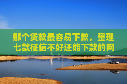 那个贷款最容易下款，整理七款征信不好还能下款的网贷