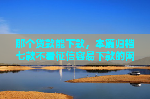那个贷款能下款，本篇归档七款不看征信容易下款的网贷