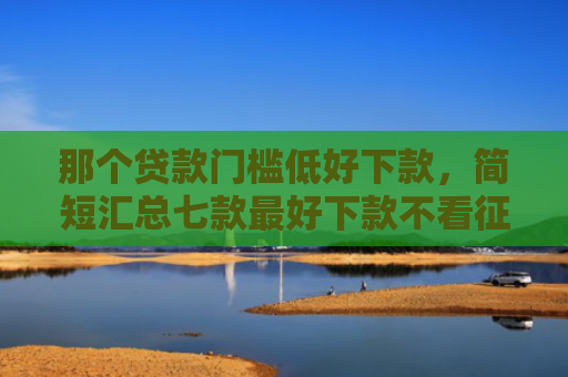 那个贷款门槛低好下款，简短汇总七款最好下款不看征信的网贷
