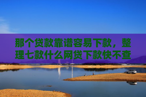 那个贷款靠谱容易下款，整理七款什么网贷下款快不查征信