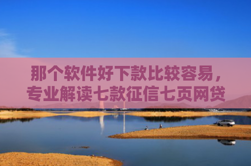 那个软件好下款比较容易，专业解读七款征信七页网贷能下款吗