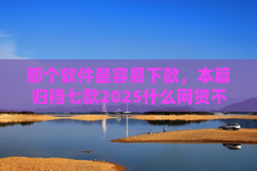 那个软件最容易下款，本篇归档七款2025什么网贷不查征信好下款