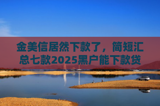 金美信居然下款了，简短汇总七款2025黑户能下款贷款