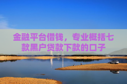 金融平台借钱，专业概括七款黑户贷款下款的口子