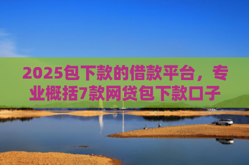 2025包下款的借款平台，专业概括7款网贷包下款口子