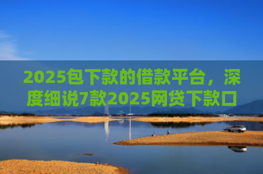 2025包下款的借款平台，深度细说7款2025网贷下款口子