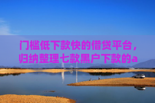 门槛低下款快的借贷平台，归纳整理七款黑户下款的app