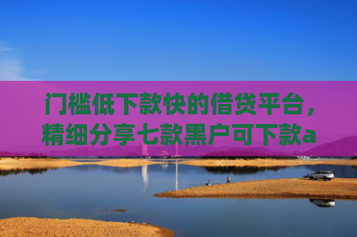 门槛低下款快的借贷平台，精细分享七款黑户可下款app