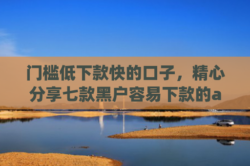 门槛低下款快的口子，精心分享七款黑户容易下款的app