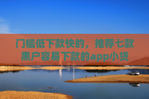 门槛低下款快的，推荐七款黑户容易下款的app小贷