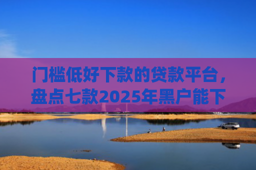 门槛低好下款的贷款平台，盘点七款2025年黑户能下款的小额贷款app