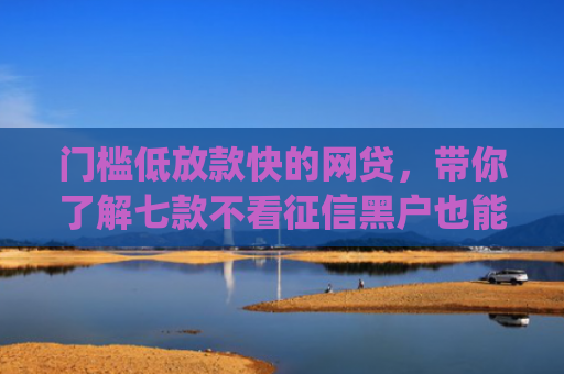 门槛低放款快的网贷，带你了解七款不看征信黑户也能下款的贷款app