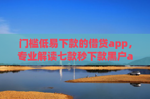 门槛低易下款的借贷app，专业解读七款秒下款黑户app